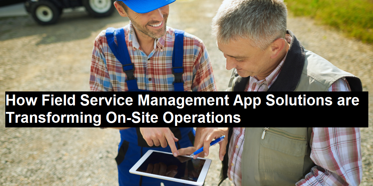 How Field Service Management App Solutions are Transforming On-Site Operations